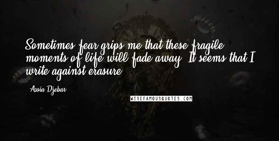 Assia Djebar Quotes: Sometimes fear grips me that these fragile moments of life will fade away. It seems that I write against erasure.