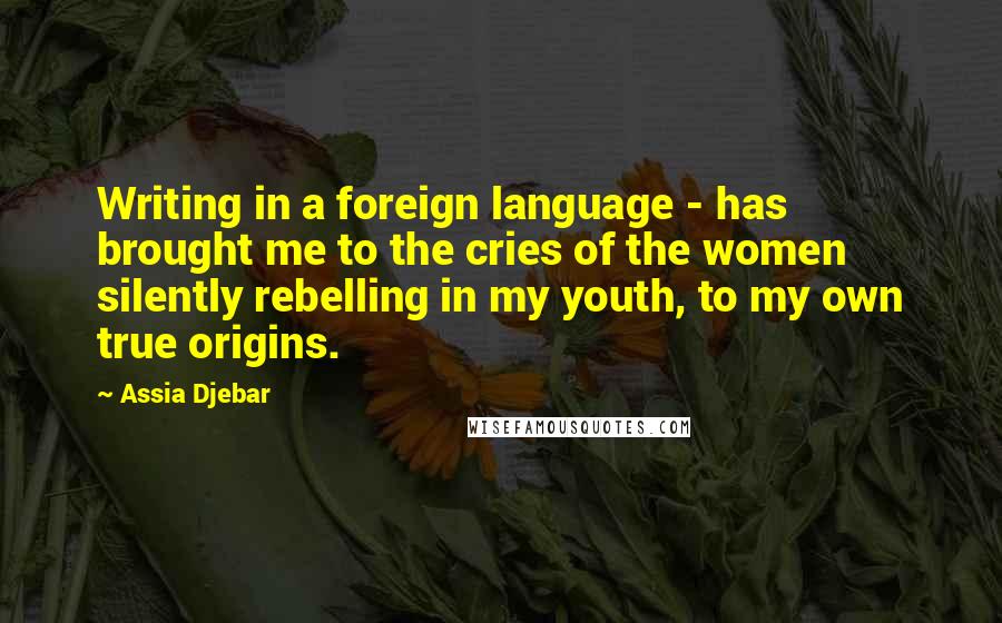 Assia Djebar Quotes: Writing in a foreign language - has brought me to the cries of the women silently rebelling in my youth, to my own true origins.