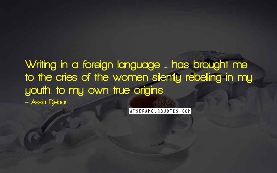 Assia Djebar Quotes: Writing in a foreign language - has brought me to the cries of the women silently rebelling in my youth, to my own true origins.