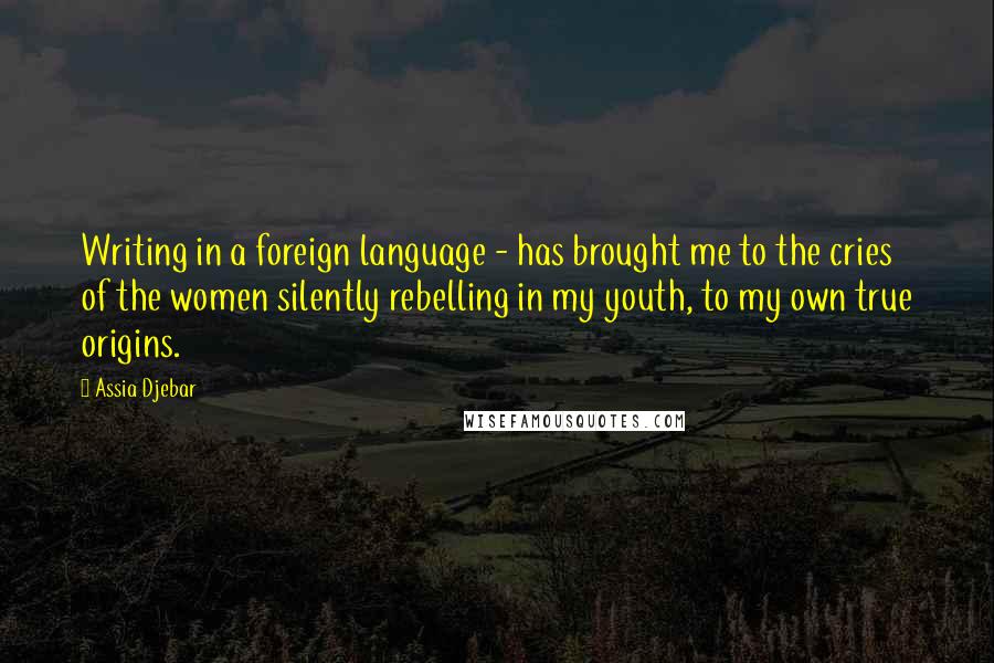 Assia Djebar Quotes: Writing in a foreign language - has brought me to the cries of the women silently rebelling in my youth, to my own true origins.