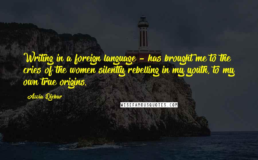 Assia Djebar Quotes: Writing in a foreign language - has brought me to the cries of the women silently rebelling in my youth, to my own true origins.