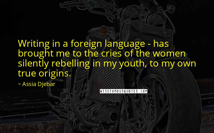 Assia Djebar Quotes: Writing in a foreign language - has brought me to the cries of the women silently rebelling in my youth, to my own true origins.