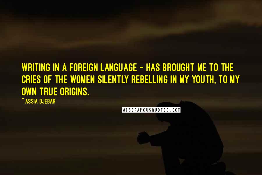 Assia Djebar Quotes: Writing in a foreign language - has brought me to the cries of the women silently rebelling in my youth, to my own true origins.