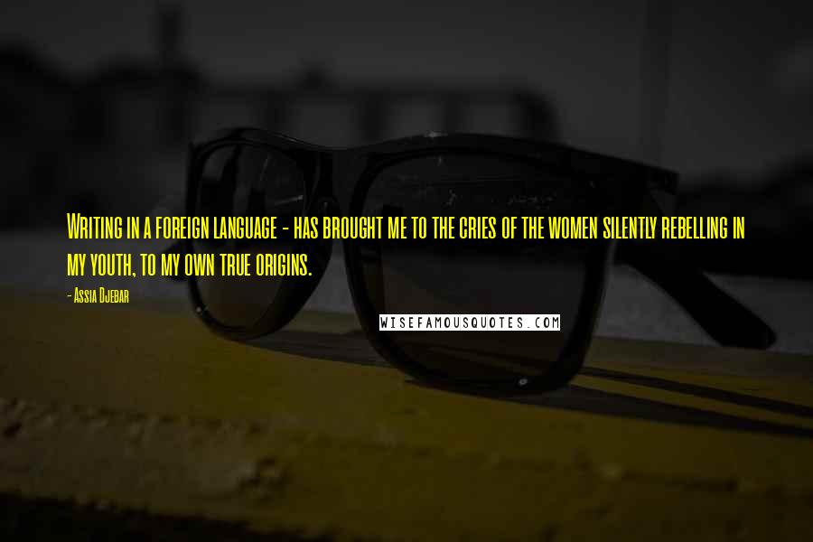 Assia Djebar Quotes: Writing in a foreign language - has brought me to the cries of the women silently rebelling in my youth, to my own true origins.