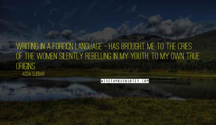 Assia Djebar Quotes: Writing in a foreign language - has brought me to the cries of the women silently rebelling in my youth, to my own true origins.