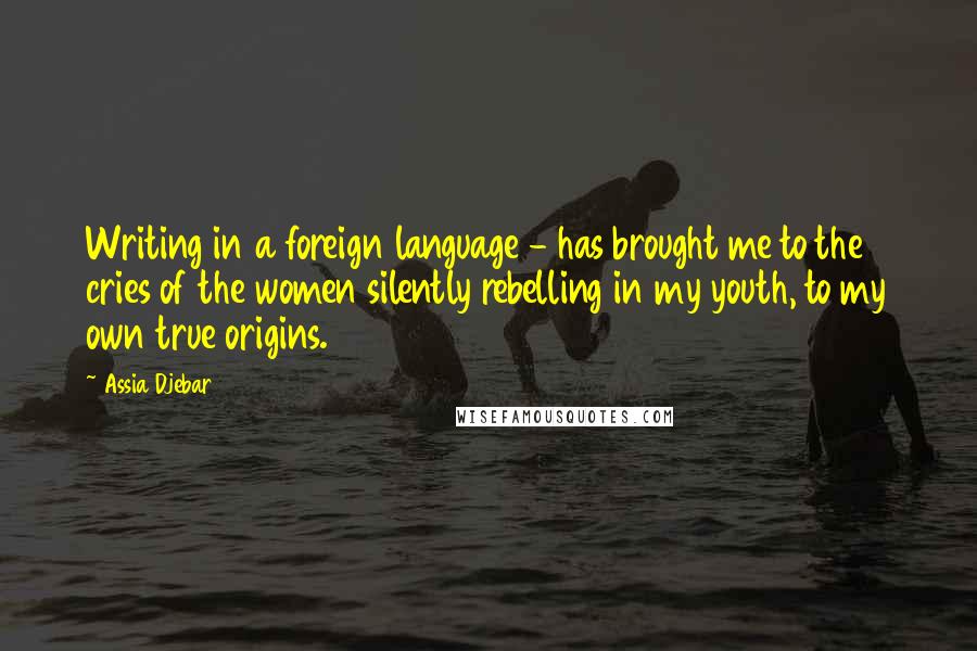 Assia Djebar Quotes: Writing in a foreign language - has brought me to the cries of the women silently rebelling in my youth, to my own true origins.