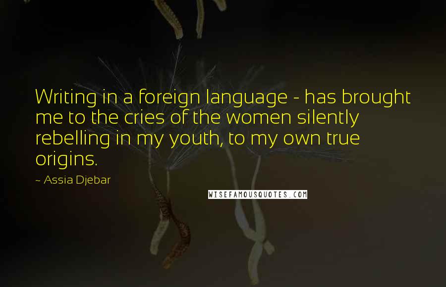 Assia Djebar Quotes: Writing in a foreign language - has brought me to the cries of the women silently rebelling in my youth, to my own true origins.