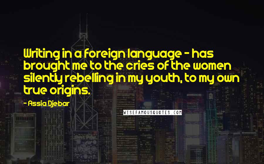 Assia Djebar Quotes: Writing in a foreign language - has brought me to the cries of the women silently rebelling in my youth, to my own true origins.