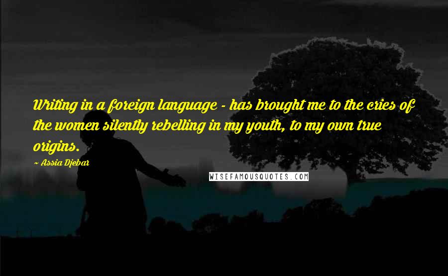 Assia Djebar Quotes: Writing in a foreign language - has brought me to the cries of the women silently rebelling in my youth, to my own true origins.