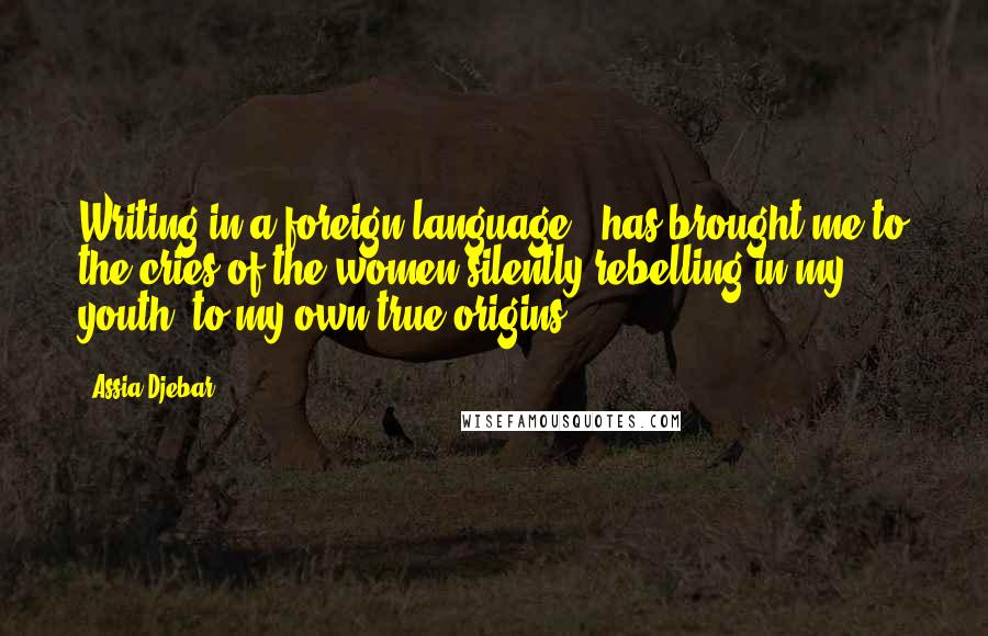 Assia Djebar Quotes: Writing in a foreign language - has brought me to the cries of the women silently rebelling in my youth, to my own true origins.