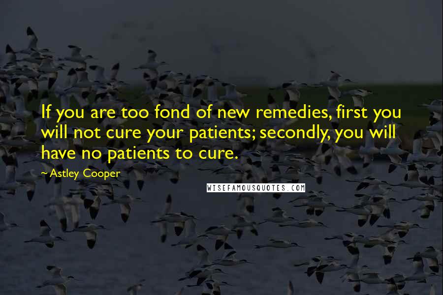 Astley Cooper Quotes: If you are too fond of new remedies, first you will not cure your patients; secondly, you will have no patients to cure.