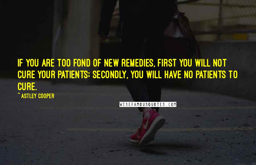 Astley Cooper Quotes: If you are too fond of new remedies, first you will not cure your patients; secondly, you will have no patients to cure.