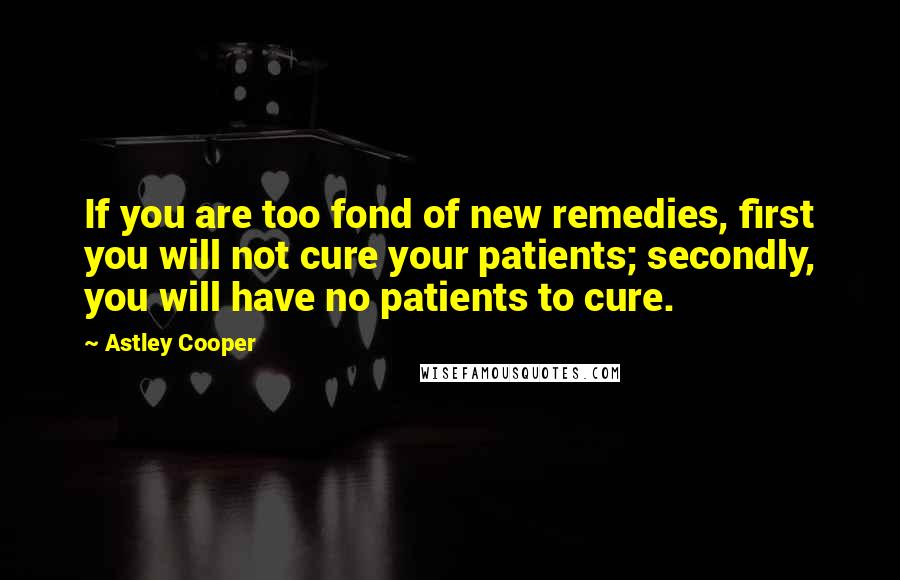 Astley Cooper Quotes: If you are too fond of new remedies, first you will not cure your patients; secondly, you will have no patients to cure.