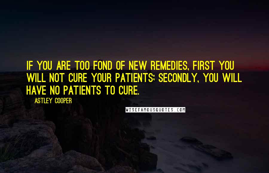 Astley Cooper Quotes: If you are too fond of new remedies, first you will not cure your patients; secondly, you will have no patients to cure.