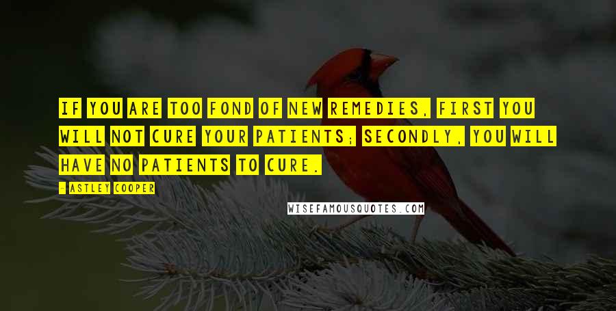 Astley Cooper Quotes: If you are too fond of new remedies, first you will not cure your patients; secondly, you will have no patients to cure.