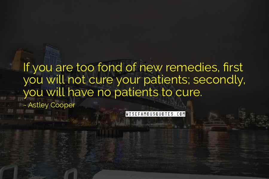 Astley Cooper Quotes: If you are too fond of new remedies, first you will not cure your patients; secondly, you will have no patients to cure.