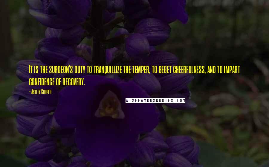 Astley Cooper Quotes: It is the surgeon's duty to tranquillize the temper, to beget cheerfulness, and to impart confidence of recovery.