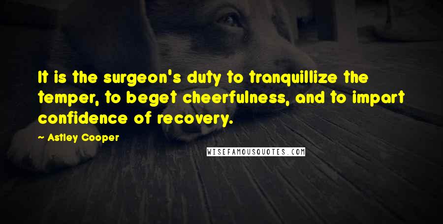 Astley Cooper Quotes: It is the surgeon's duty to tranquillize the temper, to beget cheerfulness, and to impart confidence of recovery.