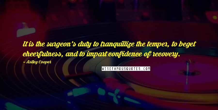 Astley Cooper Quotes: It is the surgeon's duty to tranquillize the temper, to beget cheerfulness, and to impart confidence of recovery.