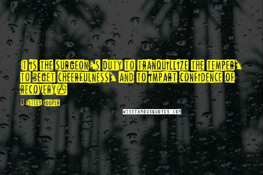 Astley Cooper Quotes: It is the surgeon's duty to tranquillize the temper, to beget cheerfulness, and to impart confidence of recovery.