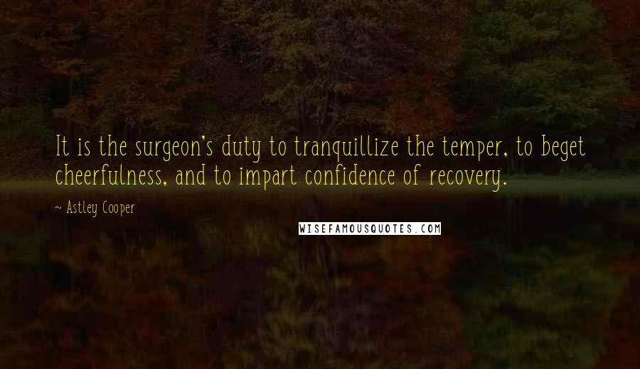 Astley Cooper Quotes: It is the surgeon's duty to tranquillize the temper, to beget cheerfulness, and to impart confidence of recovery.