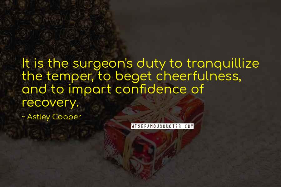 Astley Cooper Quotes: It is the surgeon's duty to tranquillize the temper, to beget cheerfulness, and to impart confidence of recovery.