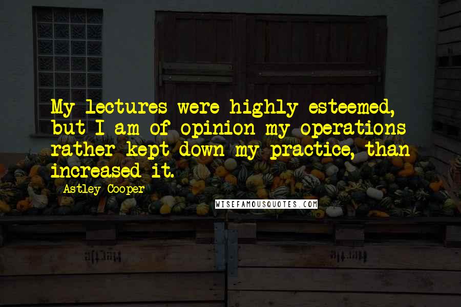 Astley Cooper Quotes: My lectures were highly esteemed, but I am of opinion my operations rather kept down my practice, than increased it.