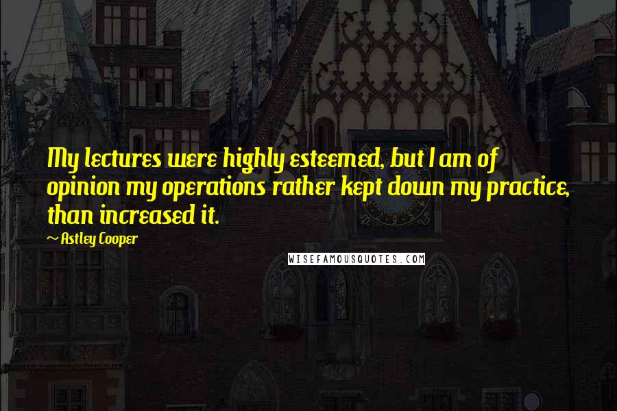 Astley Cooper Quotes: My lectures were highly esteemed, but I am of opinion my operations rather kept down my practice, than increased it.