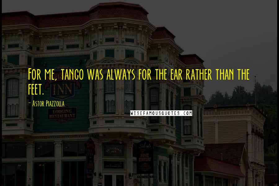 Astor Piazzolla Quotes: For me, tango was always for the ear rather than the feet.