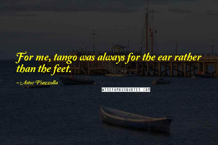 Astor Piazzolla Quotes: For me, tango was always for the ear rather than the feet.