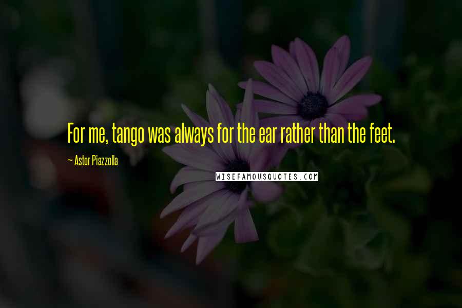 Astor Piazzolla Quotes: For me, tango was always for the ear rather than the feet.