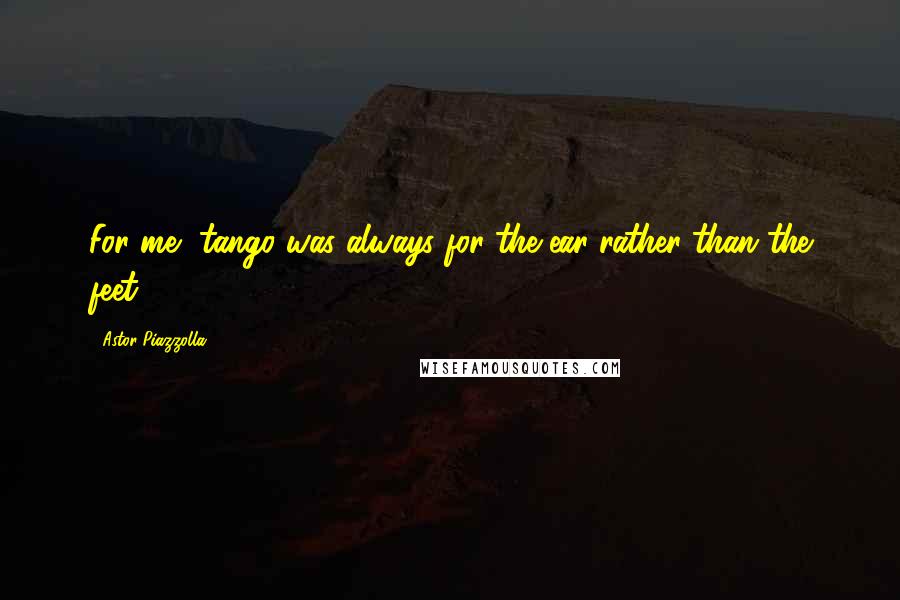 Astor Piazzolla Quotes: For me, tango was always for the ear rather than the feet.