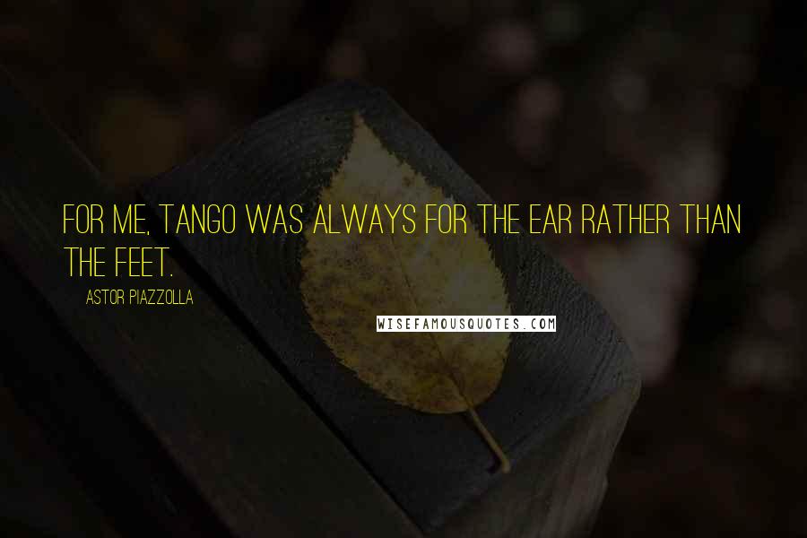 Astor Piazzolla Quotes: For me, tango was always for the ear rather than the feet.