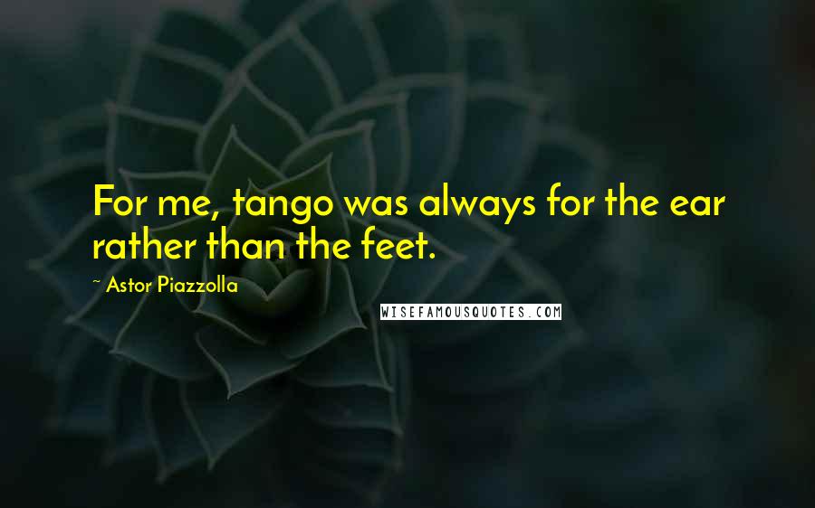 Astor Piazzolla Quotes: For me, tango was always for the ear rather than the feet.