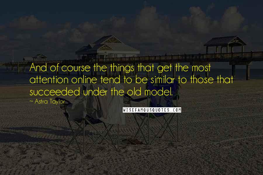 Astra Taylor Quotes: And of course the things that get the most attention online tend to be similar to those that succeeded under the old model.