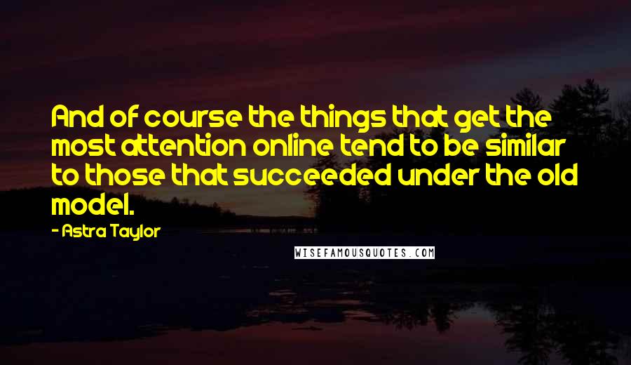 Astra Taylor Quotes: And of course the things that get the most attention online tend to be similar to those that succeeded under the old model.