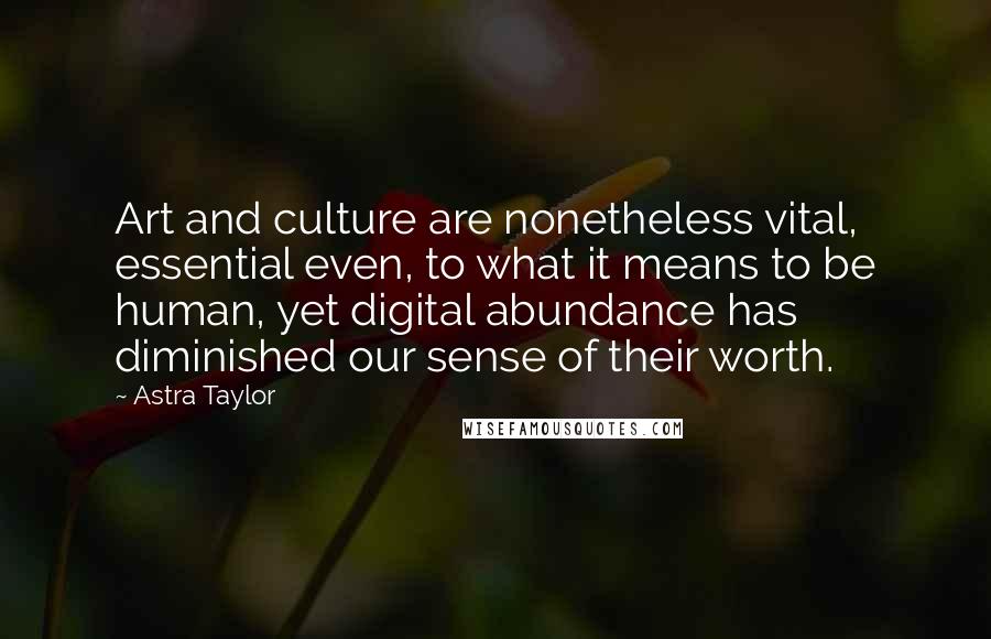 Astra Taylor Quotes: Art and culture are nonetheless vital, essential even, to what it means to be human, yet digital abundance has diminished our sense of their worth.