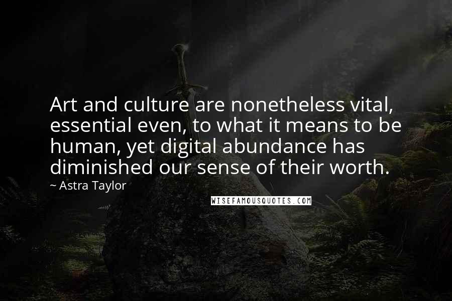 Astra Taylor Quotes: Art and culture are nonetheless vital, essential even, to what it means to be human, yet digital abundance has diminished our sense of their worth.