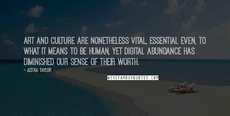 Astra Taylor Quotes: Art and culture are nonetheless vital, essential even, to what it means to be human, yet digital abundance has diminished our sense of their worth.