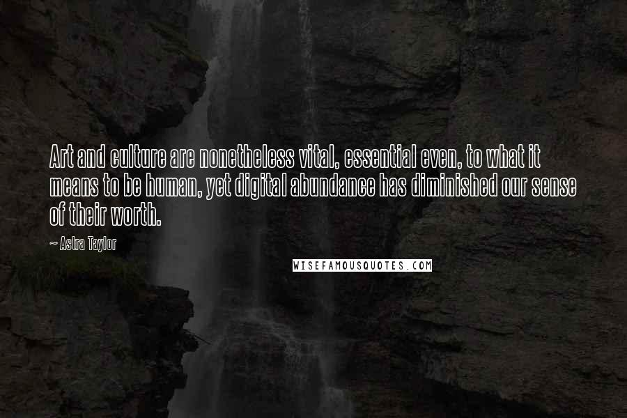 Astra Taylor Quotes: Art and culture are nonetheless vital, essential even, to what it means to be human, yet digital abundance has diminished our sense of their worth.