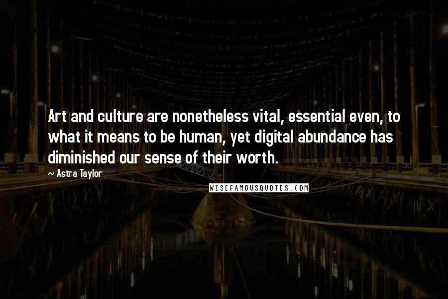 Astra Taylor Quotes: Art and culture are nonetheless vital, essential even, to what it means to be human, yet digital abundance has diminished our sense of their worth.