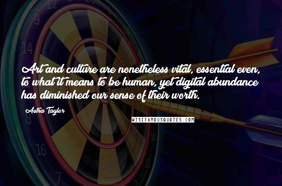 Astra Taylor Quotes: Art and culture are nonetheless vital, essential even, to what it means to be human, yet digital abundance has diminished our sense of their worth.