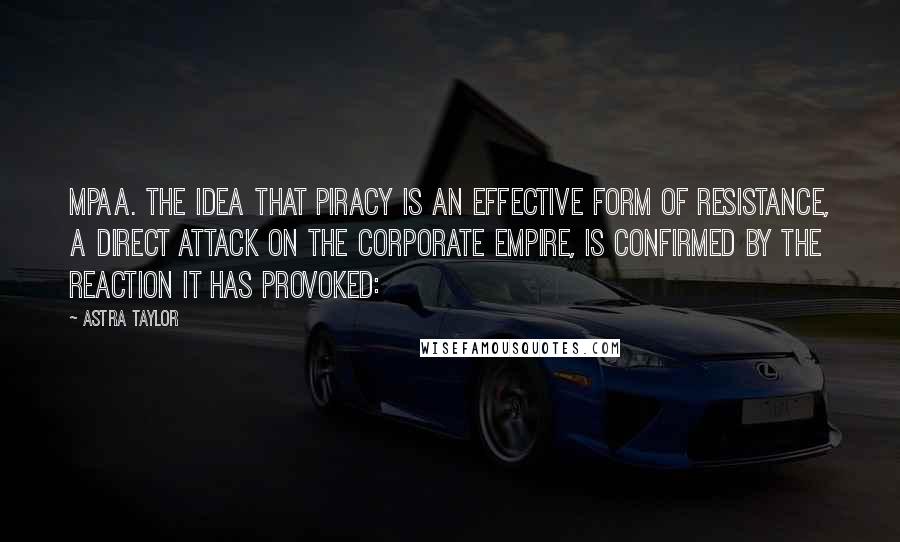 Astra Taylor Quotes: MPAA. The idea that piracy is an effective form of resistance, a direct attack on the corporate empire, is confirmed by the reaction it has provoked: