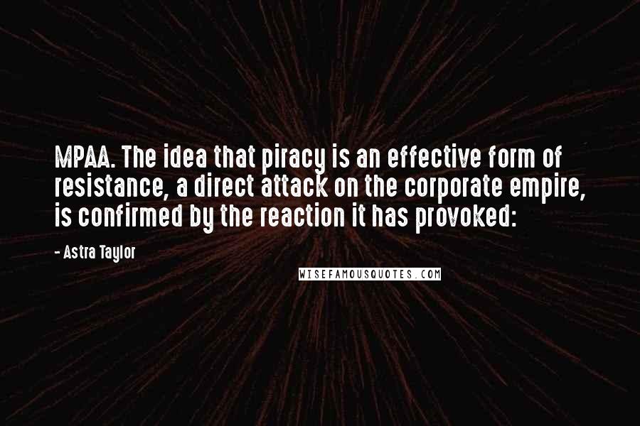 Astra Taylor Quotes: MPAA. The idea that piracy is an effective form of resistance, a direct attack on the corporate empire, is confirmed by the reaction it has provoked: