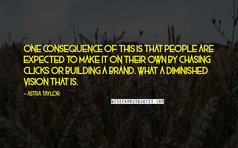 Astra Taylor Quotes: One consequence of this is that people are expected to make it on their own by chasing clicks or building a brand. What a diminished vision that is.