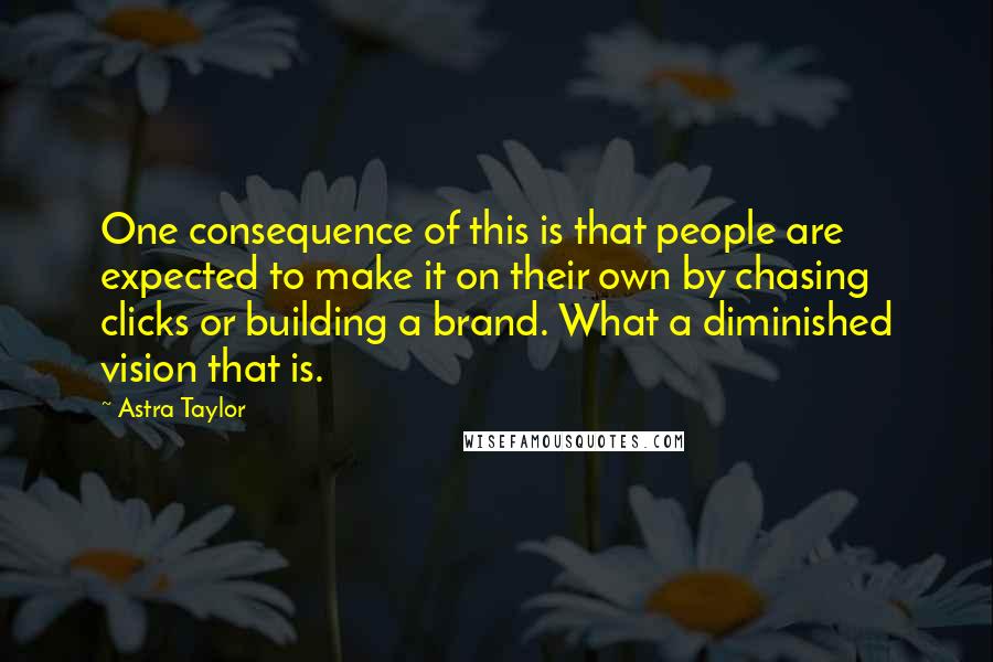 Astra Taylor Quotes: One consequence of this is that people are expected to make it on their own by chasing clicks or building a brand. What a diminished vision that is.