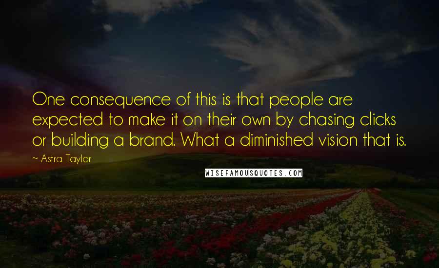 Astra Taylor Quotes: One consequence of this is that people are expected to make it on their own by chasing clicks or building a brand. What a diminished vision that is.