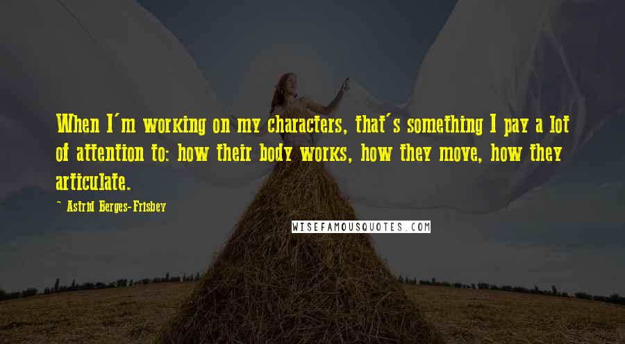 Astrid Berges-Frisbey Quotes: When I'm working on my characters, that's something I pay a lot of attention to: how their body works, how they move, how they articulate.