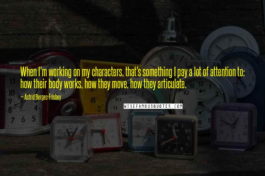 Astrid Berges-Frisbey Quotes: When I'm working on my characters, that's something I pay a lot of attention to: how their body works, how they move, how they articulate.