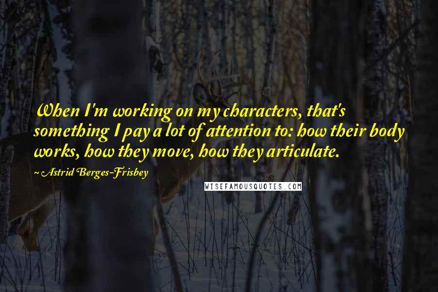 Astrid Berges-Frisbey Quotes: When I'm working on my characters, that's something I pay a lot of attention to: how their body works, how they move, how they articulate.